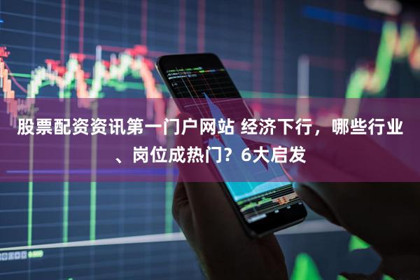 股票配资资讯第一门户网站 经济下行，哪些行业、岗位成热门？6大启发