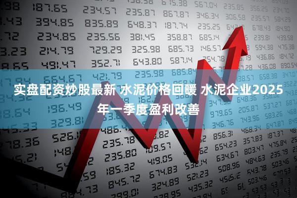 实盘配资炒股最新 水泥价格回暖 水泥企业2025年一季度盈利改善