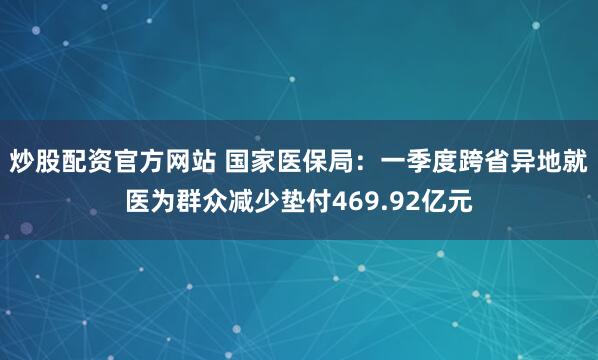 炒股配资官方网站 国家医保局：一季度跨省异地就医为群众减少垫付469.92亿元