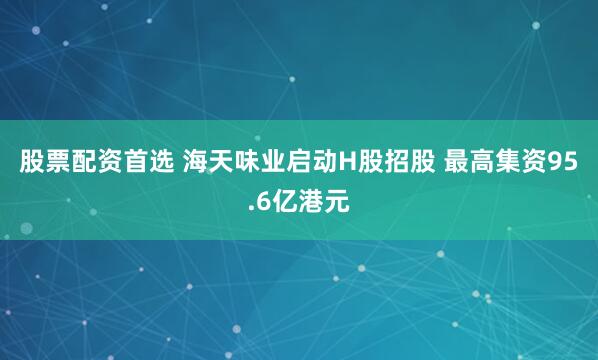 股票配资首选 海天味业启动H股招股 最高集资95.6亿港元