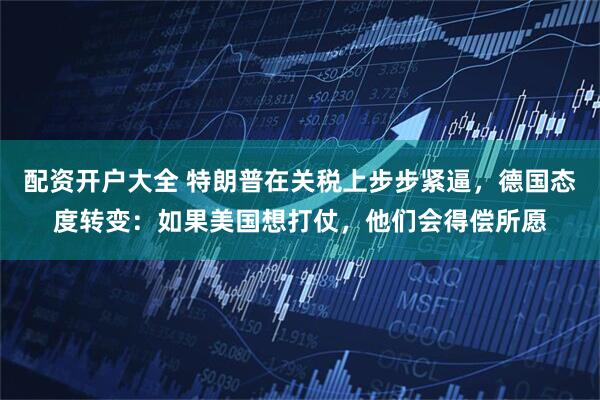 配资开户大全 特朗普在关税上步步紧逼，德国态度转变：如果美国想打仗，他们会得偿所愿