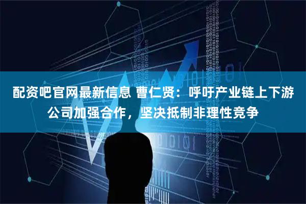 配资吧官网最新信息 曹仁贤：呼吁产业链上下游公司加强合作，坚决抵制非理性竞争