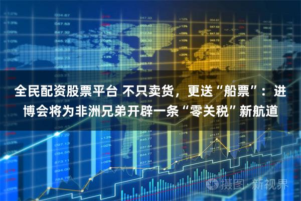 全民配资股票平台 不只卖货，更送“船票”：进博会将为非洲兄弟开辟一条“零关税”新航道