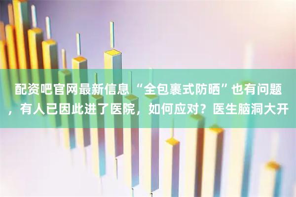 配资吧官网最新信息 “全包裹式防晒”也有问题，有人已因此进了医院，如何应对？医生脑洞大开