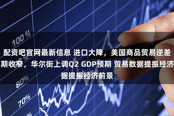 配资吧官网最新信息 进口大降，美国商品贸易逆差超预期收窄，华尔街上调Q2 GDP预期 贸易数据提振经济前景