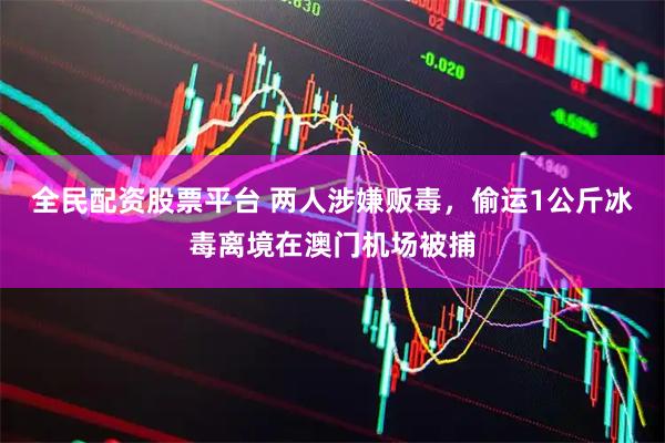 全民配资股票平台 两人涉嫌贩毒，偷运1公斤冰毒离境在澳门机场被捕
