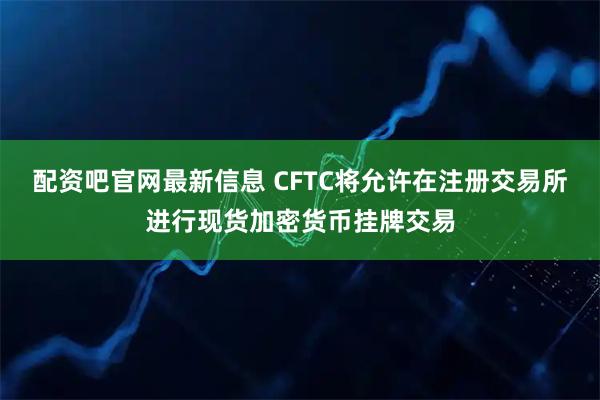 配资吧官网最新信息 CFTC将允许在注册交易所进行现货加密货币挂牌交易