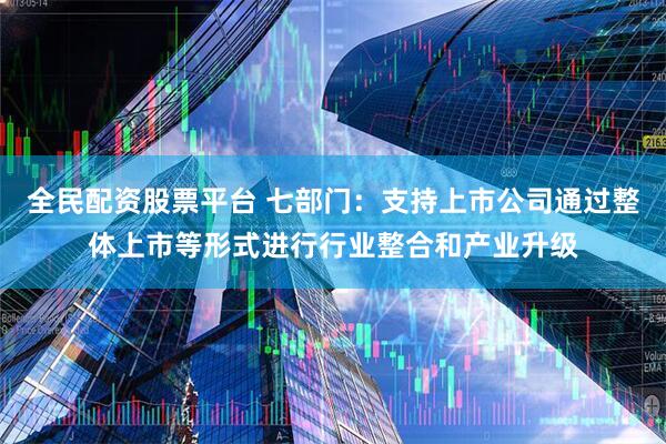 全民配资股票平台 七部门：支持上市公司通过整体上市等形式进行行业整合和产业升级