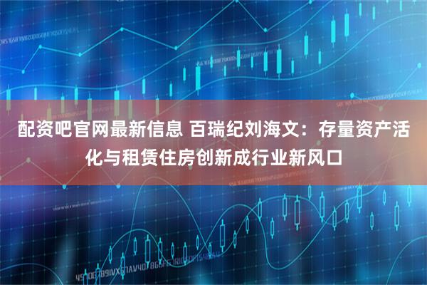 配资吧官网最新信息 百瑞纪刘海文：存量资产活化与租赁住房创新成行业新风口