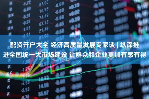 配资开户大全 经济高质量发展专家谈 | 纵深推进全国统一大市场建设 让群众和企业更加有感有得