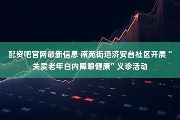 配资吧官网最新信息 南苑街道济安台社区开展“关爱老年白内障眼健康”义诊活动