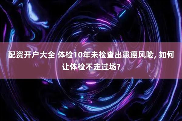 配资开户大全 体检10年未检查出患癌风险, 如何让体检不走过场?
