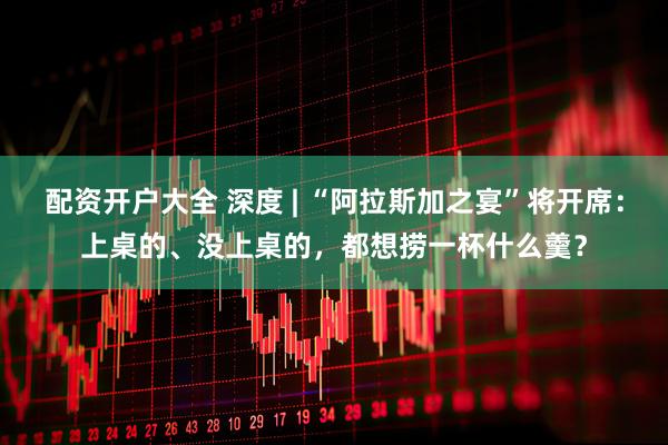 配资开户大全 深度 | “阿拉斯加之宴”将开席：上桌的、没上桌的，都想捞一杯什么羹？