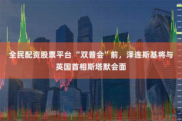 全民配资股票平台 “双普会”前，泽连斯基将与英国首相斯塔默会面