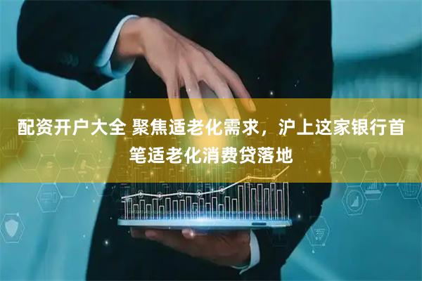 配资开户大全 聚焦适老化需求，沪上这家银行首笔适老化消费贷落地
