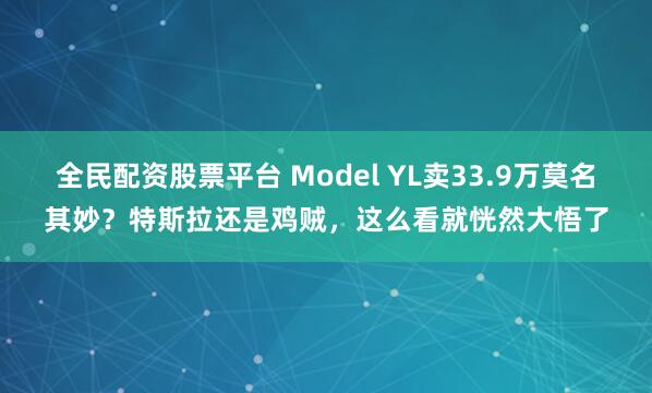 全民配资股票平台 Model YL卖33.9万莫名其妙？特斯拉还是鸡贼，这么看就恍然大悟了