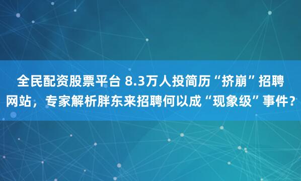全民配资股票平台 8.3万人投简历“挤崩”招聘网站，专家解析胖东来招聘何以成“现象级”事件？