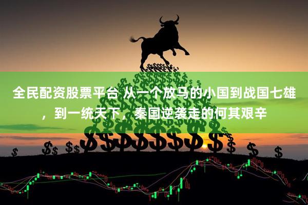 全民配资股票平台 从一个放马的小国到战国七雄，到一统天下，秦国逆袭走的何其艰辛
