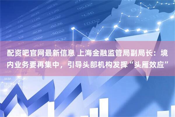 配资吧官网最新信息 上海金融监管局副局长：境内业务要再集中，引导头部机构发挥“头雁效应”